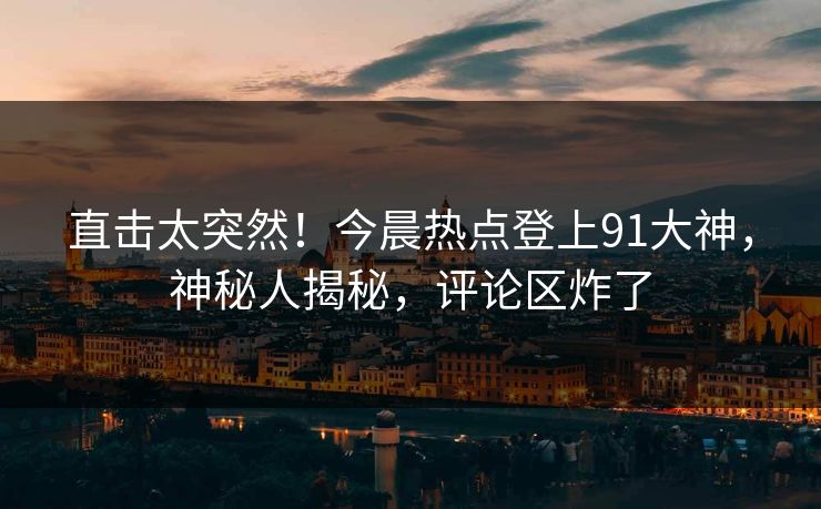 直击太突然！今晨热点登上91大神，神秘人揭秘，评论区炸了