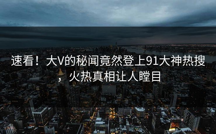 速看！大V的秘闻竟然登上91大神热搜，火热真相让人瞠目