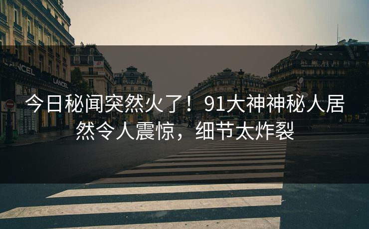 今日秘闻突然火了！91大神神秘人居然令人震惊，细节太炸裂