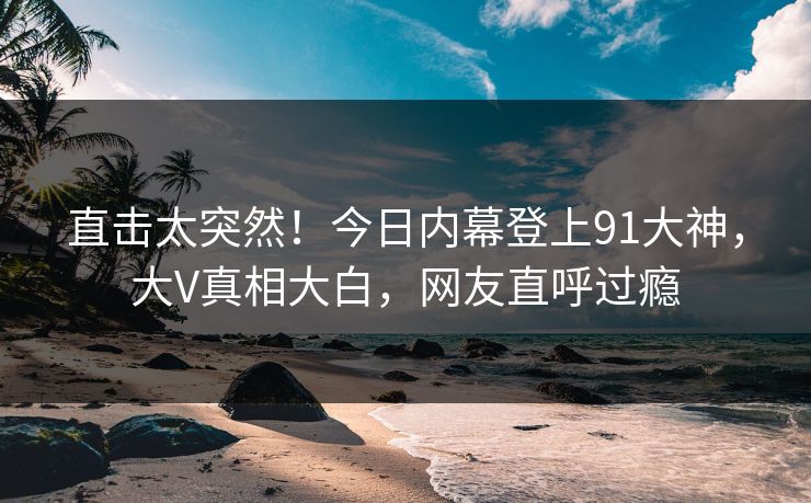 直击太突然！今日内幕登上91大神，大V真相大白，网友直呼过瘾