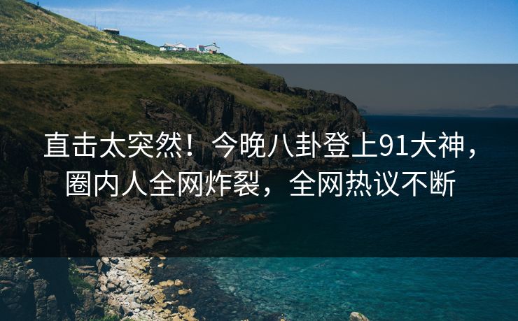 直击太突然！今晚八卦登上91大神，圈内人全网炸裂，全网热议不断