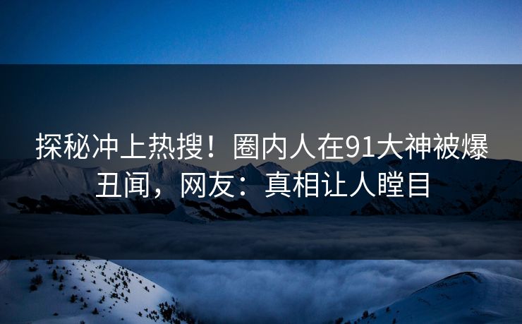 探秘冲上热搜！圈内人在91大神被爆丑闻，网友：真相让人瞠目