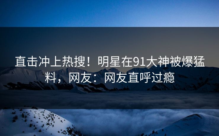 直击冲上热搜！明星在91大神被爆猛料，网友：网友直呼过瘾