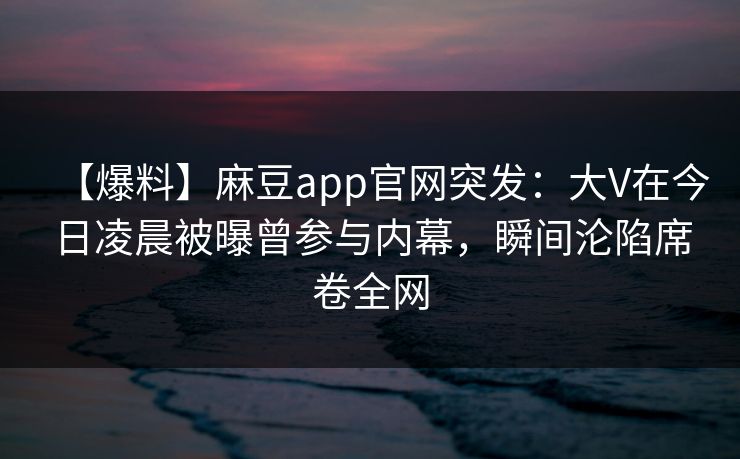 【爆料】麻豆app官网突发：大V在今日凌晨被曝曾参与内幕，瞬间沦陷席卷全网