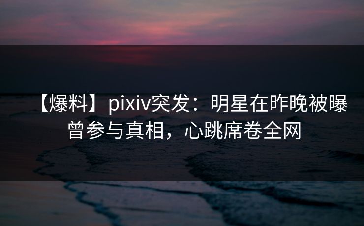 【爆料】pixiv突发：明星在昨晚被曝曾参与真相，心跳席卷全网
