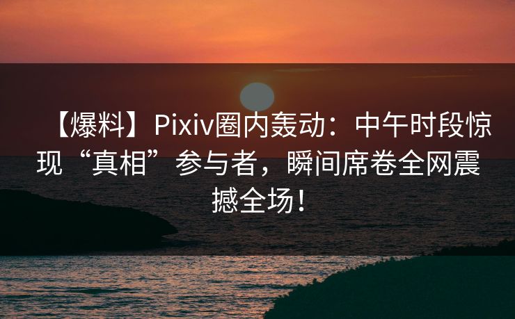 【爆料】Pixiv圈内轰动：中午时段惊现“真相”参与者，瞬间席卷全网震撼全场！