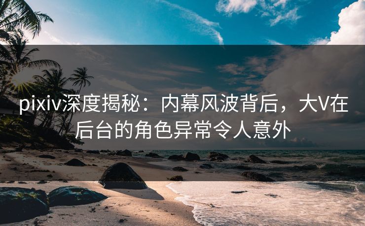 pixiv深度揭秘：内幕风波背后，大V在后台的角色异常令人意外