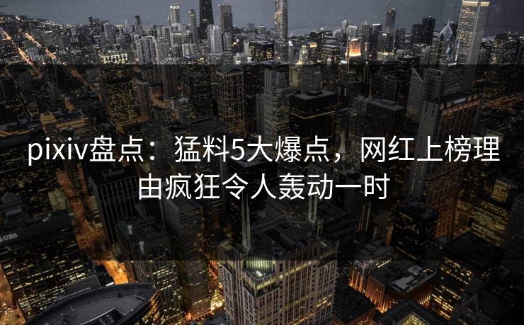 pixiv盘点：猛料5大爆点，网红上榜理由疯狂令人轰动一时