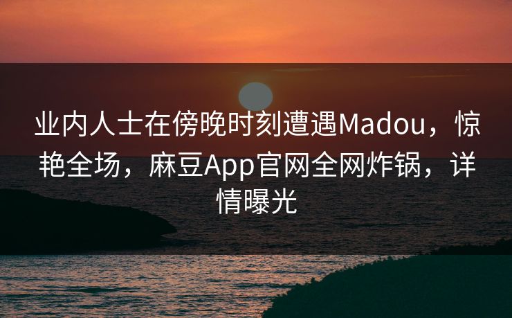 业内人士在傍晚时刻遭遇Madou，惊艳全场，麻豆App官网全网炸锅，详情曝光