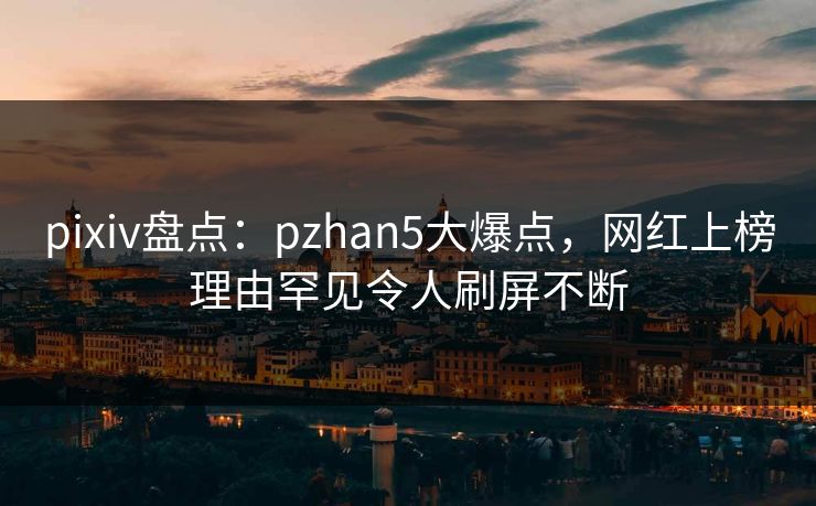 pixiv盘点：pzhan5大爆点，网红上榜理由罕见令人刷屏不断