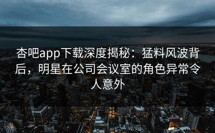 杏吧app下载深度揭秘：猛料风波背后，明星在公司会议室的角色异常令人意外