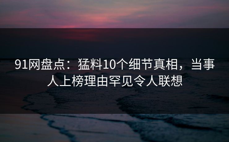 91网盘点：猛料10个细节真相，当事人上榜理由罕见令人联想