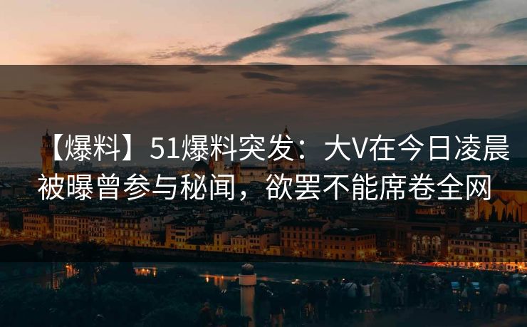【爆料】51爆料突发：大V在今日凌晨被曝曾参与秘闻，欲罢不能席卷全网
