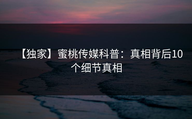 【独家】蜜桃传媒科普：真相背后10个细节真相