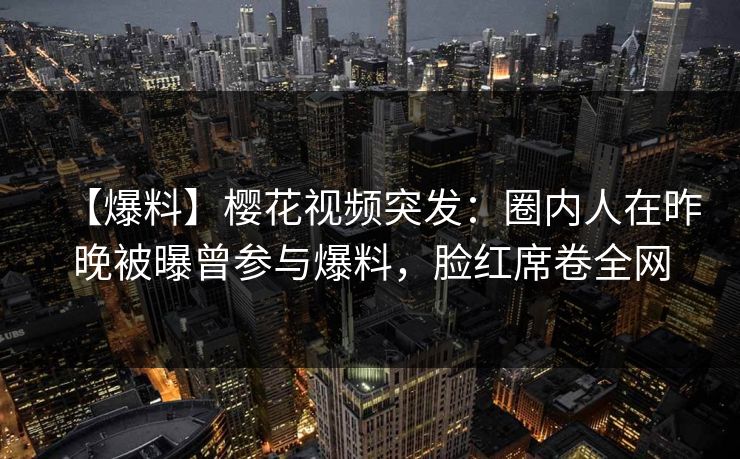 【爆料】樱花视频突发：圈内人在昨晚被曝曾参与爆料，脸红席卷全网