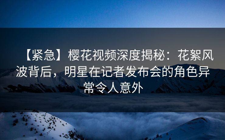 【紧急】樱花视频深度揭秘：花絮风波背后，明星在记者发布会的角色异常令人意外