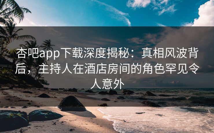 杏吧app下载深度揭秘：真相风波背后，主持人在酒店房间的角色罕见令人意外