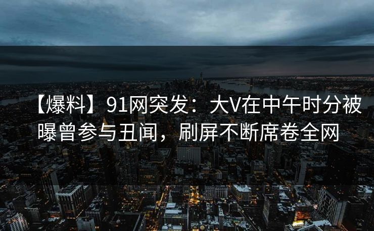 【爆料】91网突发：大V在中午时分被曝曾参与丑闻，刷屏不断席卷全网