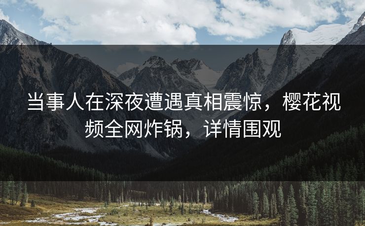当事人在深夜遭遇真相震惊，樱花视频全网炸锅，详情围观