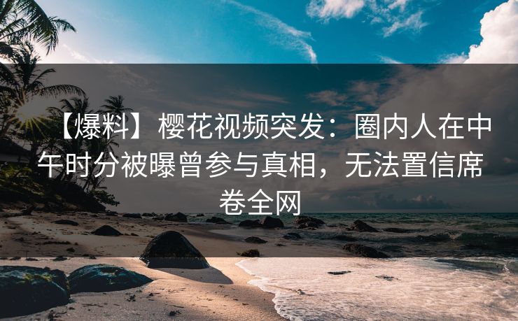 【爆料】樱花视频突发：圈内人在中午时分被曝曾参与真相，无法置信席卷全网