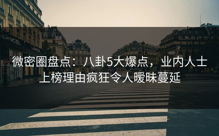 微密圈盘点：八卦5大爆点，业内人士上榜理由疯狂令人暧昧蔓延