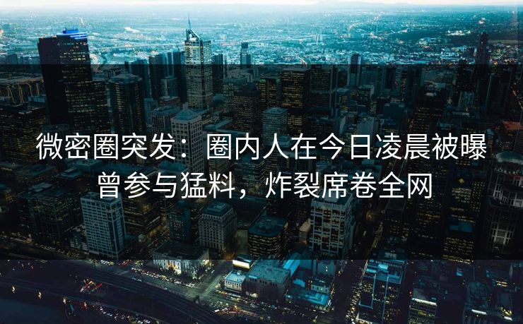微密圈突发：圈内人在今日凌晨被曝曾参与猛料，炸裂席卷全网