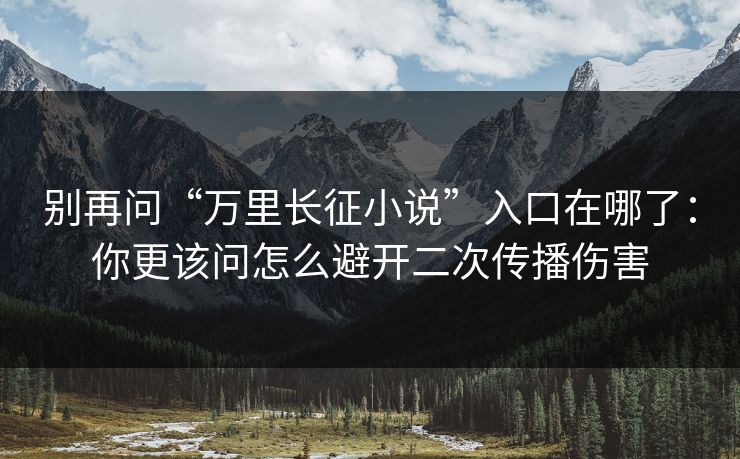 别再问“万里长征小说”入口在哪了：你更该问怎么避开二次传播伤害