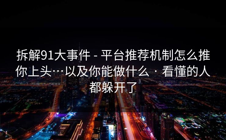 拆解91大事件 - 平台推荐机制怎么推你上头…以及你能做什么 · 看懂的人都躲开了