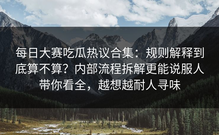 每日大赛吃瓜热议合集：规则解释到底算不算？内部流程拆解更能说服人带你看全，越想越耐人寻味