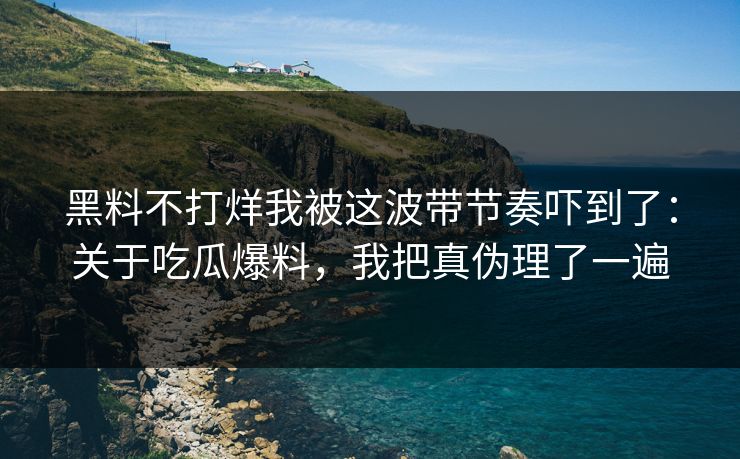 黑料不打烊我被这波带节奏吓到了：关于吃瓜爆料，我把真伪理了一遍