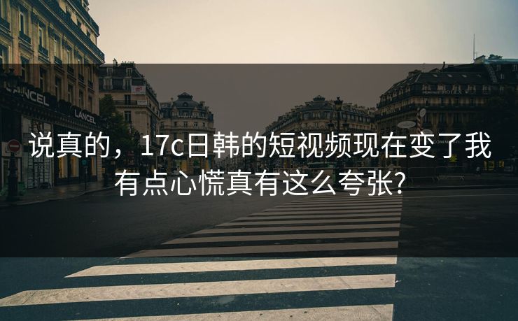说真的，17c日韩的短视频现在变了我有点心慌真有这么夸张?