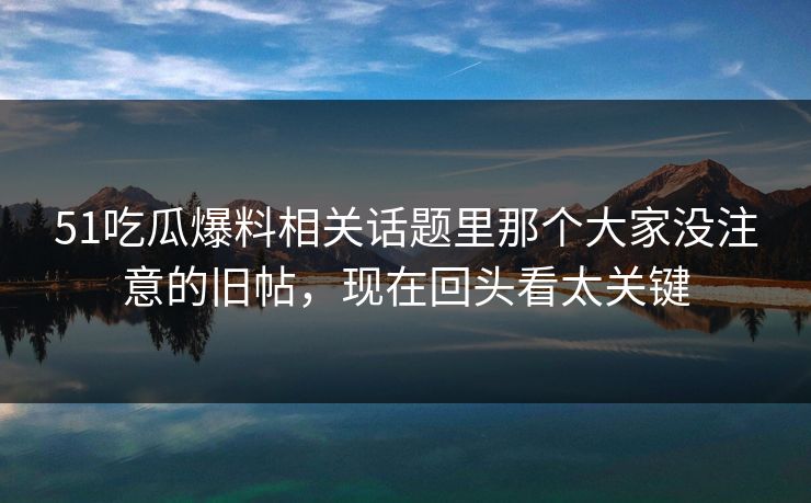 51吃瓜爆料相关话题里那个大家没注意的旧帖，现在回头看太关键